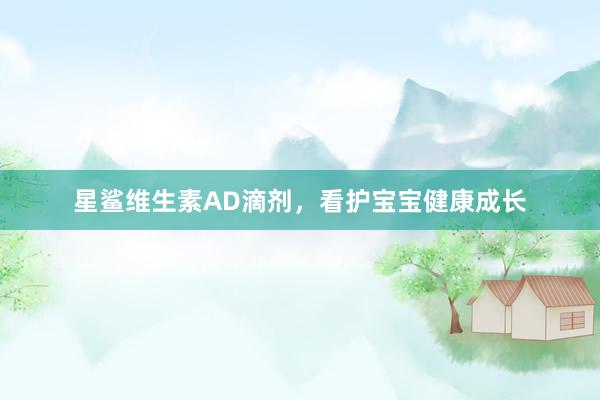 星鲨维生素AD滴剂，看护宝宝健康成长